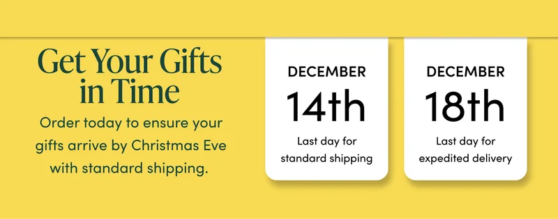Get Your Gifts in Time     Order today to ensure your gifts arrive by Christmas Eve with standard shipping.   December 14th Last day for standard shipping.   December 18th  Last day for expedited delivery.