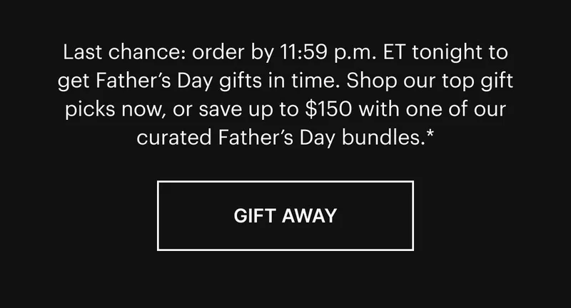 Last chance: order by 11:59 p.m. ET tonight to get Father’s Day gifts in time. Shop our top gift picks now, or save up to $150 with one of our curated Father’s Day bundles.*  Gift Away