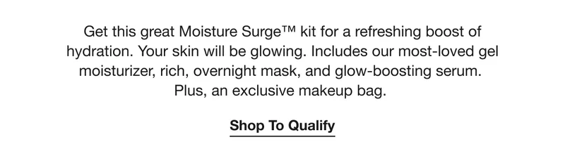 Get this great Moisture Surge™ kit for a refreshing boost of hydration. Your skin will be glowing. Includes our most-loved gel moisturizer, rich, overnight mask, and glow-boosting serum. Plus, an exclusive makeup bag.  | Shop To Qualify