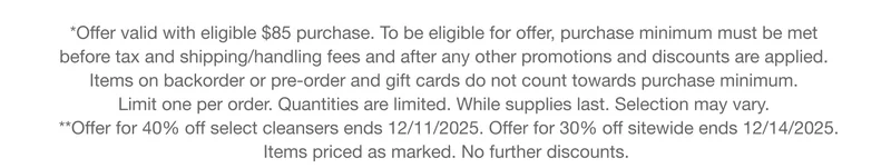 **Offer valid with eligible $85 purchase. To be eligible for offer, purchase minimum must be met  before tax and shipping/handling fees and after any other promotions and discounts are applied.  Items on backorder or pre-order and gift cards do not count towards purchase minimum.  Limit one per order. Quantities are limited. While supplies last. Selection may vary. **Offer ends 12/11/2025. Items priced as marked. No further discounts.