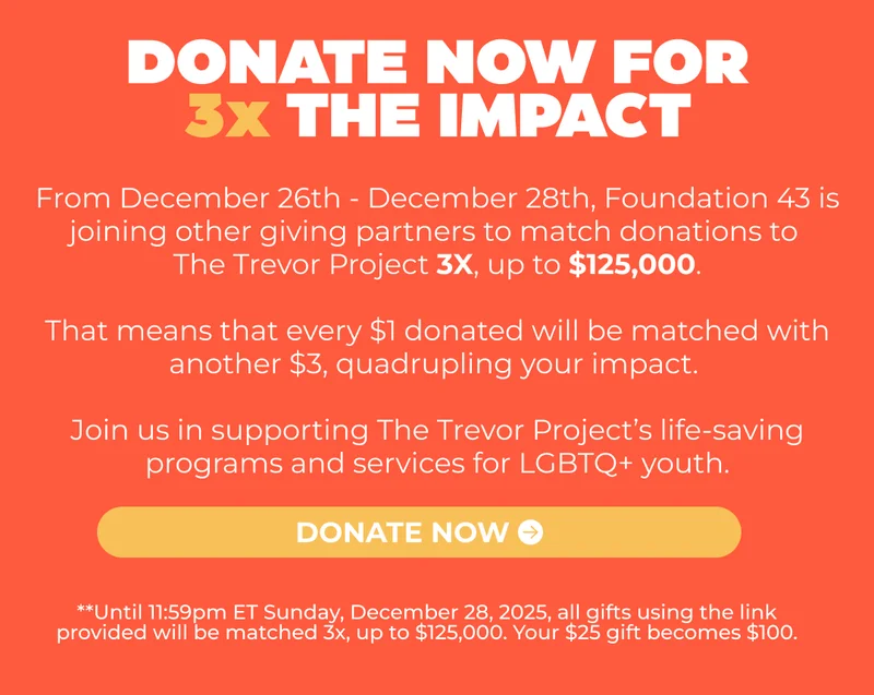 From December 26TH - December 28TH, FOUNDATION 43 IS JOINING OTHER GIVING PARTNERS TO MATCH DONATIONS TO THE Trevor Project 3X, UP TO $125,000.  This MEANS THAT EVERY $1 DONATED WILL BE MATCHED WITH ANOTHER $3, QUADRUPLING YOUR IMPACT.  Join US IN SUPPORTING THE Trevor Project’s LIFE-SAVING PROGRAMS AND SERVICES FOR LGBTQ+ YOUTH.