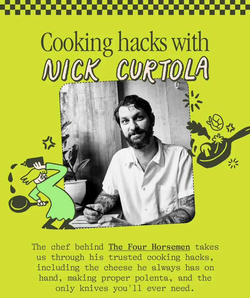 Cooking hacks with Nick Curtola The chef behind The Four Horsemen takes us through his trusted cooking hacks, including the cheese he always has on hand, making proper polenta, and the only knives you'll ever need.