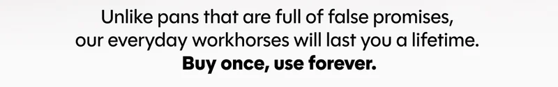 Unlike pans that are full of false promises,  our everyday workhorses will last you a lifetime.  Buy once, use forever.