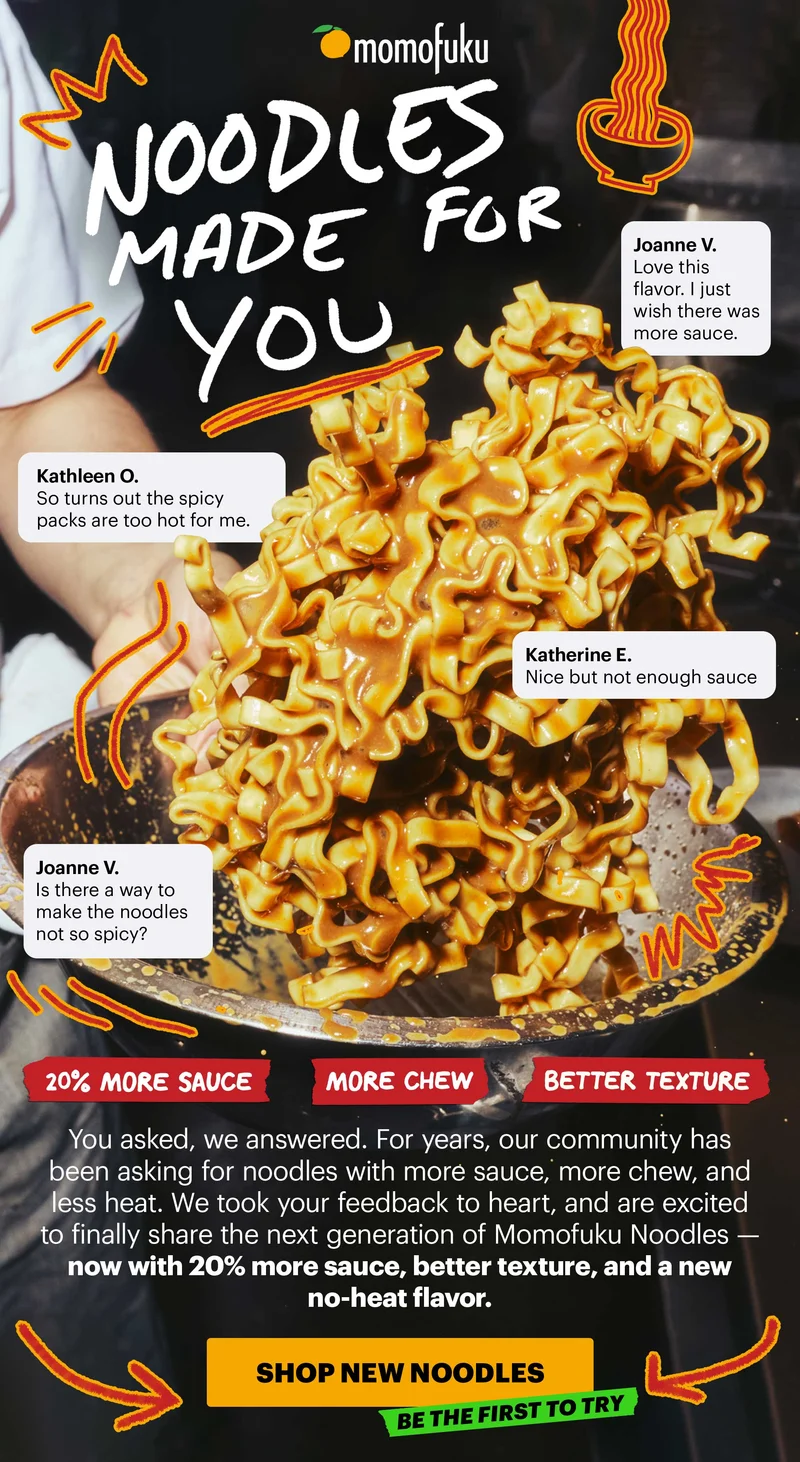 NOODLES MADE FOR YOU. Joanne V.: Love this flavor. I just wish there was more sauce. Kathleen O.: So turns out the spicy packs are too hot for me. Katherine E.: Nice but not enough save. Joanne V.: Is there a way to make the noodles not so spicy?. 20% MORE SAUCE. MORE CHEW. BETTER TEXTURE. You asked, we answered. For years, our community has been asking for noodles with more sauce, more chew, and less heat. We took your feedback to heart, and are excited to finally share the next generation of Momofuku Noodles — now with 20% more sauce, better texture, and a new no-heat flavor. CTA: SHOP NEW NOODLES. TAG: BE THE FIRST TO TRY.