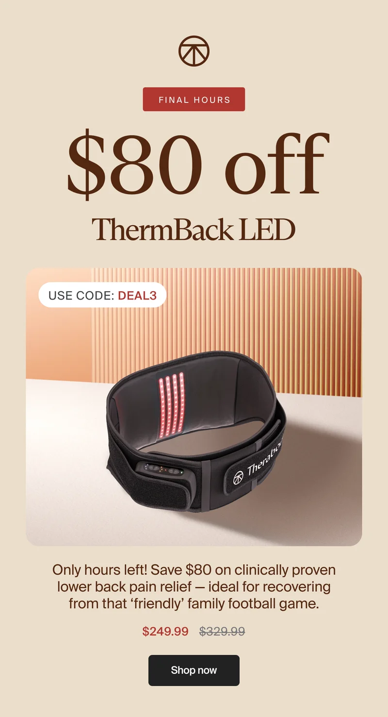 FINAL HOURS | $80 off | ThermBack LED | Use Code: discount code | Only hours left! Save $80 on clinically proven lower back pain relief — ideal for recovering from that ‘friendly’ family football game. | $249.99 | Shop now