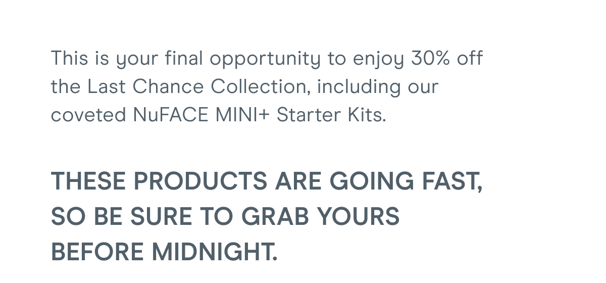 This is your final opportunity to enjoy 30% off the Last Chance Collection, including our coveted NuFACE MINI+ Starter Kits. These products are going fast, so be sure to grab yours before midnight.