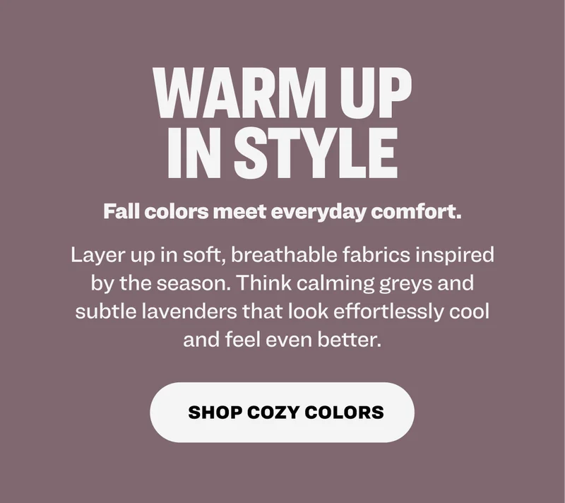 WARM UP IN STYLE Fall colors meet everyday comfort. Layer up in soft, breathable fabrics inspired by the season. Think calming greys and subtle lavenders that look effortlessly cool and feel even better. Shop cozy colors.