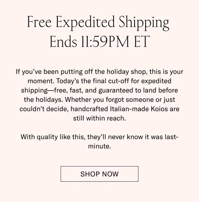 Free Expedited Shipping Ends 11:59PM ET If you’ve been putting off the holiday shop, this is your moment. Today’s the final cut-off for expedited shipping—free, fast, and guaranteed to land before the holidays. Whether you forgot someone or just couldn’t decide, handcrafted Italian-made Koios are still within reach. With quality like this, they’ll never know it was last-minute. Shop Now