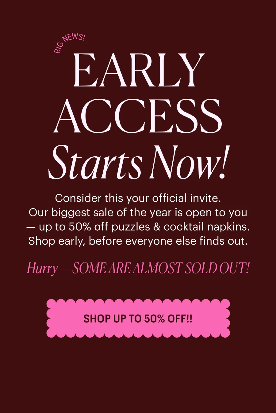 Big News! EARLY ACCESS Starts Now! Consider this your official invite. Our biggest sale of the year is open to you — up to 50% off puzzles & cocktail napkins. Shop early, before everyone else finds out. Hurry — SOME ARE ALMOST SOLD OUT! SHOP UP TO 50% OFF!!