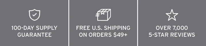 100-DAY SUPPLY GUARANTEE. FREE U.S. SHIPPING ON ORDERS $35+. OVER 7,000 5-STAR REVIEWS