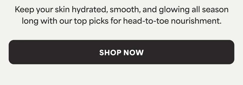 Keep your skin hydrated, smooth, and glowing all season long with our top picks for head-to-toe nourishment. -- SHOP NOW
