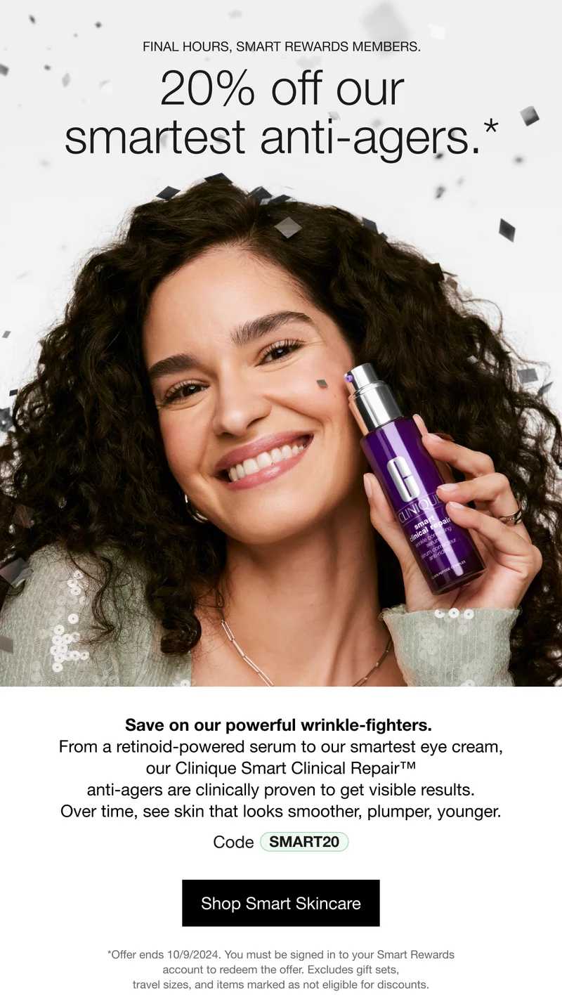 FINAL HOUYRS, SMART REWARDS MEMBERS. 20% off our smartest anti-agers.* Save on our power wrinkle-fighters. From a retinoid-powered serum to our smartest eye cream, our Clinique Smart Clinical Repair™ anti-agers are clinically proven to get visible results. Over time, see skin that looks smoother, plumper, younger. Code discount code | Shop Smart Skincare | *Offer ends 10/09/2024. You must be signed in to your Smart Rewards account to redeem the offer. Excludes gift sets, travel sizes, and items marked as not eligible for discounts.