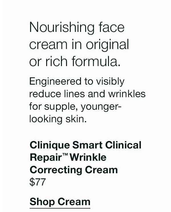 Nourishing face cream in original or rich formula. Engineered to visibly reduce lines and wrinkles for supple, younger-looking skin. Clinique Smart CLinical Repair™ Wrinkle Correcting Cream. | $77 | Shop Cream