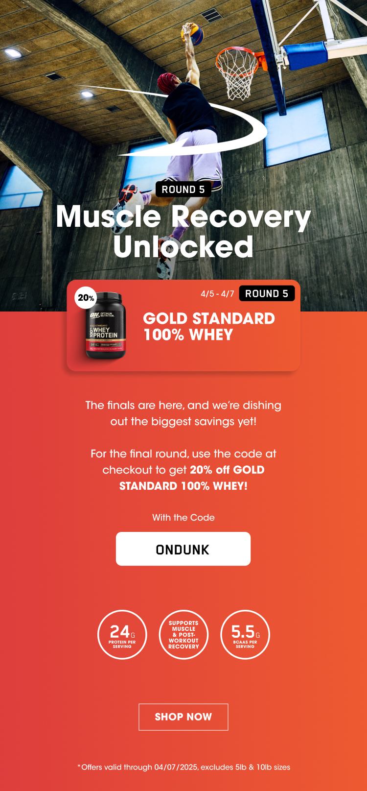 ROUND 5 Muscle Recovery Unlocked ROUND 5 20% off GOLD STANDARD 100% WHEY 4/5-4/7 The finals are here, and we're dishing out the biggest savings yet! For the final round, use the code at checkout to get 20% off GOLD STANDARD 100% WHEY! With the Code ONDUNK 24G PROTEIN PER SERVING SUPPORTS MUSCLE & POST-WORKOUT RECOVERY 5.5G BCAAS PER SERVING SHOP NOW *Offers valid through 04/07/2025, excludes 5lb & 10lb sizes