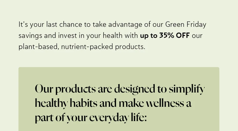 It’s your last chance to take advantage of our Green Friday savings and invest in your health with up to 35% OFF our plant-based, nutrient-packed products. Our products are designed to simplify healthy habits and make wellness a part of your everyday life: