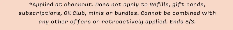 *Applied at checkout. Does not apply to Refills, gift cards, subscriptions, Oil Club,&nbsp; minis, or bundles. Cannot be combined with any other offers or retroactively applied. Ends 5/3.