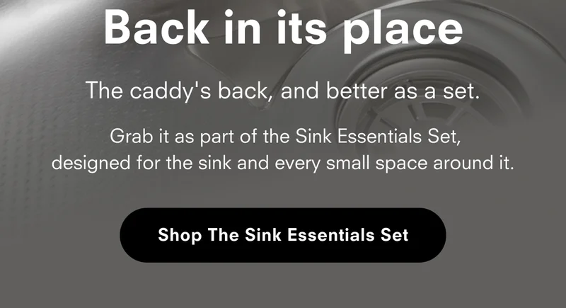 Back in its place The caddy's back, and better as a set. Grab it as part of the Sink Essentials Set, designed for the sink and every small space around it. Shop The Sink Essentials Set
