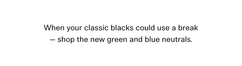 When your classic blacks could use a break — shop the new green and blue neutrals.