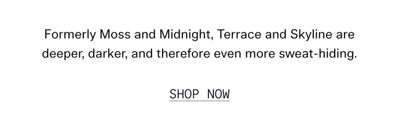 Formerly Moss and Midnight, Terrace and Skyline are deeper, darker, and therefore even more sweat-hiding. SHOP NOW