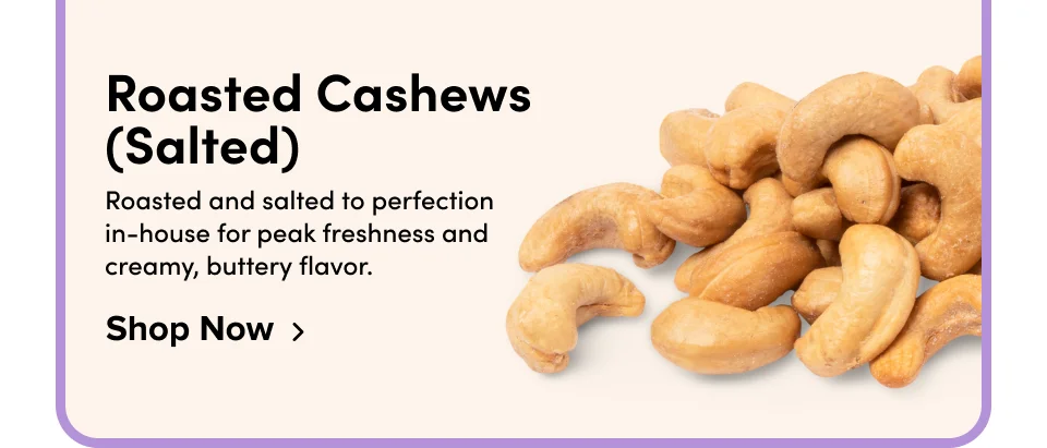 Roasted Cashews (Salted) Roasted and salted to perfection in-house for peak freshness and creamy, buttery flavor. Shop Now
