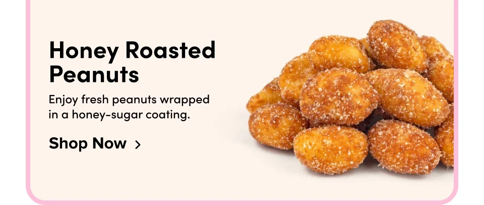 Honey Roasted Peanuts Enjoy fresh peanuts wrapped  in a honey-sugar coating. Shop Now