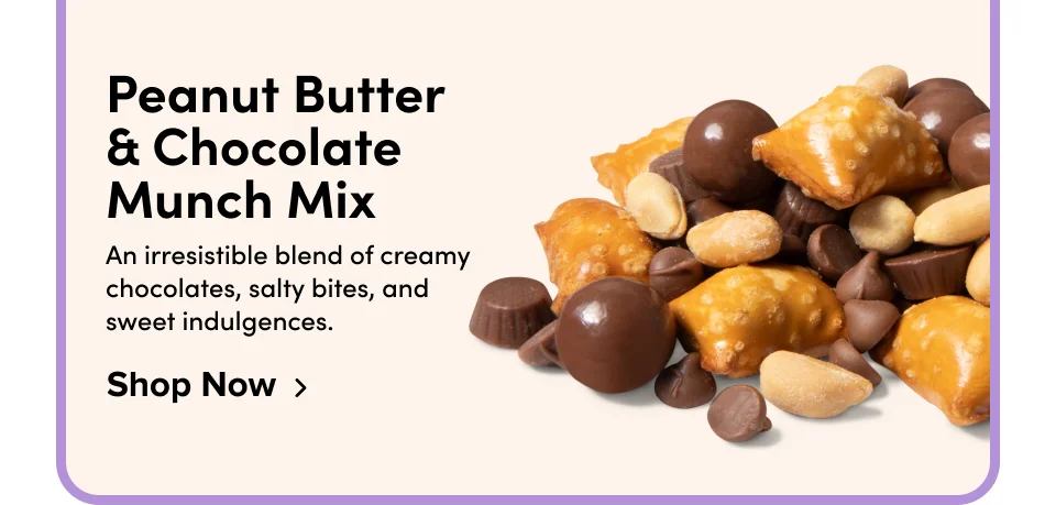 Peanut Butter  & Chocolate  Munch Mix An irresistible blend of creamy chocolates, salty bites, and sweet indulgences. Shop Now
