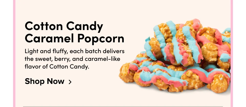 Cotton Candy Caramel Popcorn Light and fluffy, each batch delivers the sweet, berry, and caramel-like flavor of Cotton Candy. Shop Now