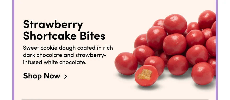 Strawberry Shortcake Bites Sweet cookie dough coated in rich dark chocolate and strawberry-infused white chocolate. Shop Now