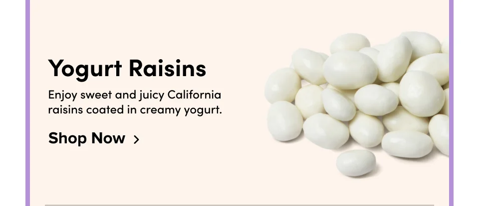 Yogurt Raisins Enjoy sweet and juicy California raisins coated in creamy yogurt. Shop Now