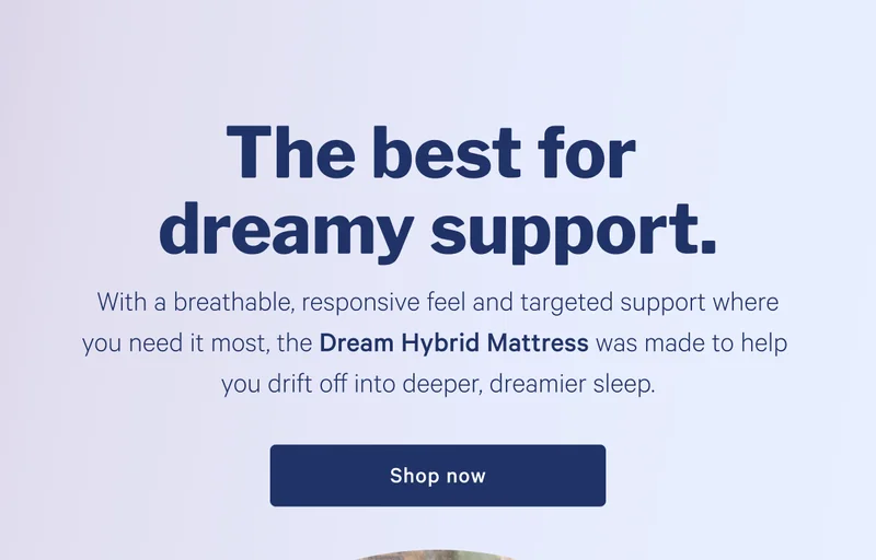 The best sleep for dreamy support. >> With a breathable, responsive feel and targeted support where you need it most, the Dream was made to help you drift off into deeper, dreamier sleep. >> Shop now >>