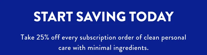 START SAVING TODAY Take 25% off every subscription order of clean personal care with minimal ingredients.