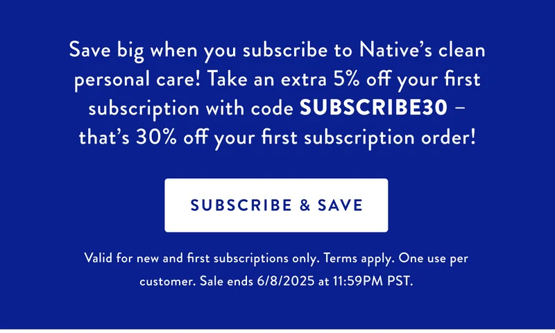 Save big when you subscribe to Native's clean personal care! Take an extra 5% off your first subscription with code SUBSCRIBE30 that's 30% off your first subscription order! SUBSCRIBE & SAVE Valid for new and first subscriptions only. Terms apply. One use per customer. Sale ends 6/8/2025 at 11:59PM PST.