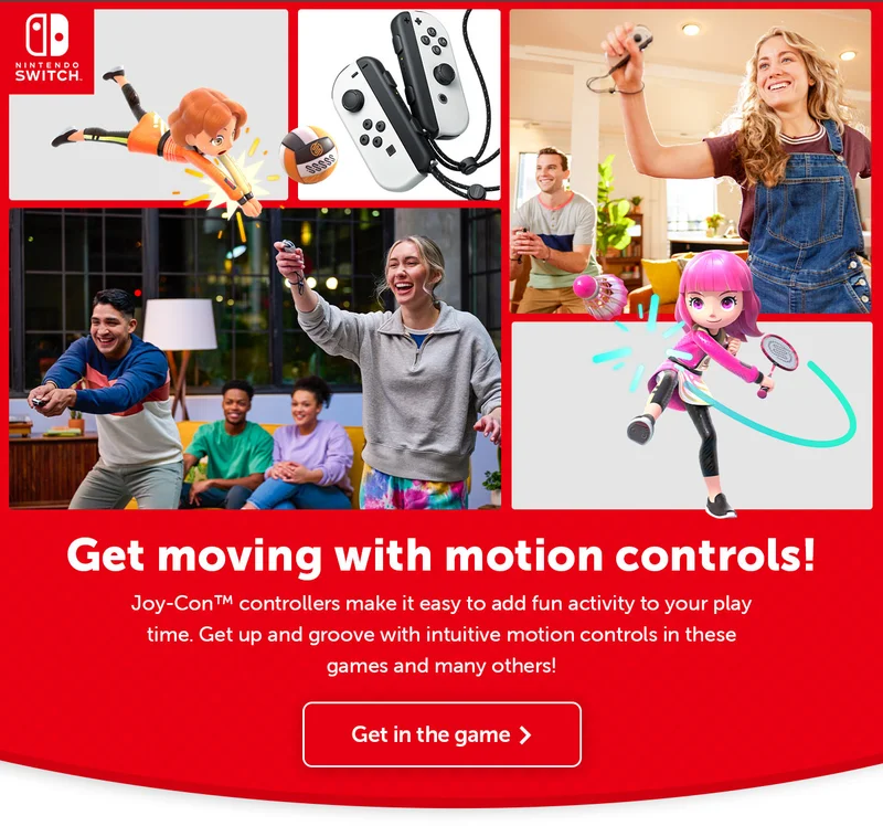 Get moving with motion controls! Joy-Con controllers make it easy to add fun activity to your play time. Get up and groove with intuitive motion controls in these games and many others! Get in the game.