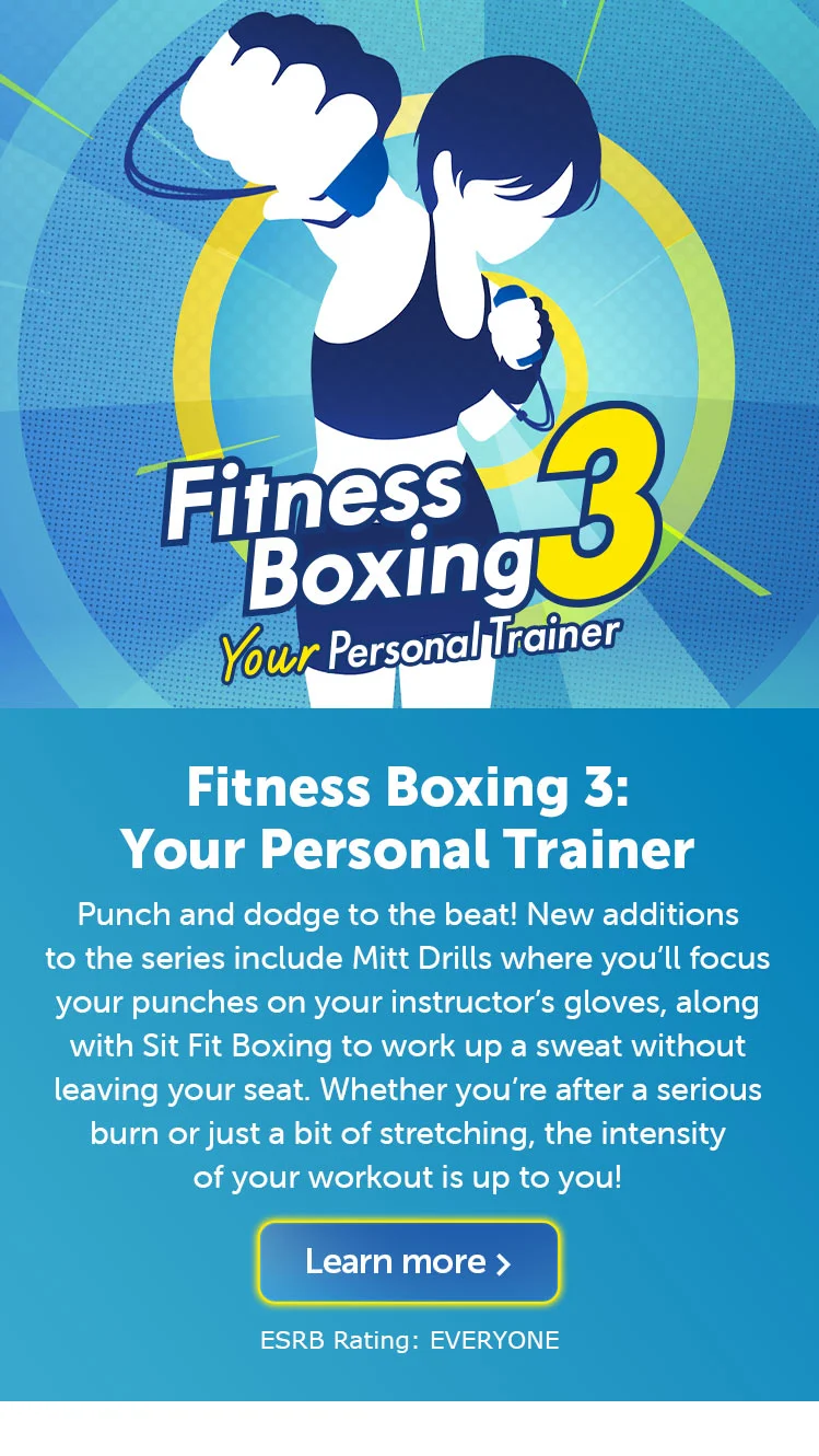 Fitness Boxing 3: Your Personal Trainer. Punch and dodge to the beat! New additions to the series include Mitt Drills where you’ll focus your punches on your instructor’s gloves, along with Sit Fit Boxing to work up a sweat without leaving your seat. Whether you’re after a serious burn or just a bit of stretching, the intensity of your workout is up to you! Learn more. ESRB Rating: EVERYONE