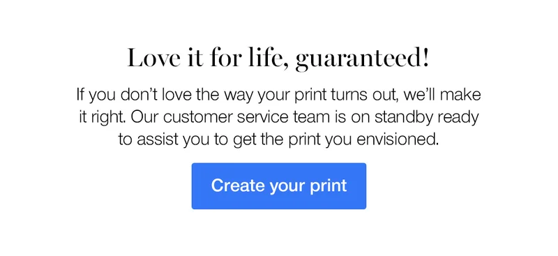 Love it for life, guaranteed! If you don't love the way your print turns out, we'll make it right. Our customer service team is on standby ready to assist you to get the print you envisioned.