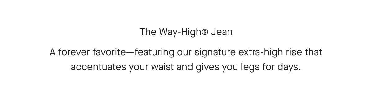 The Way-High® Jean A forever favorite-featuring our signature extra-high rise that accentuates your waist and gives you legs for days.