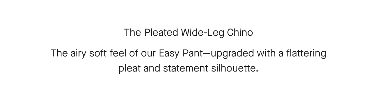 The Pleated Wide-Leg Chino The airy soft feel of our Easy Pant-upgraded with a flattering pleat and statement silhouette.