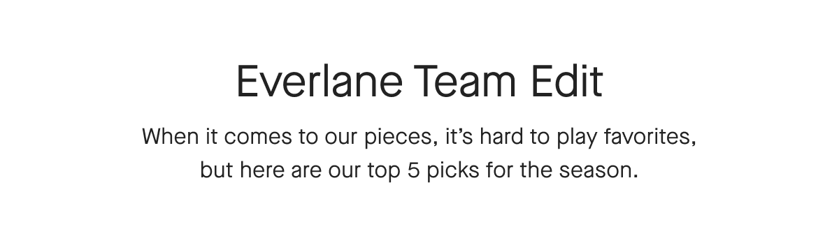 Everlane Team Edit When it comes to our pieces, it's hard to play favorites, but here are our top 5 picks for the season.