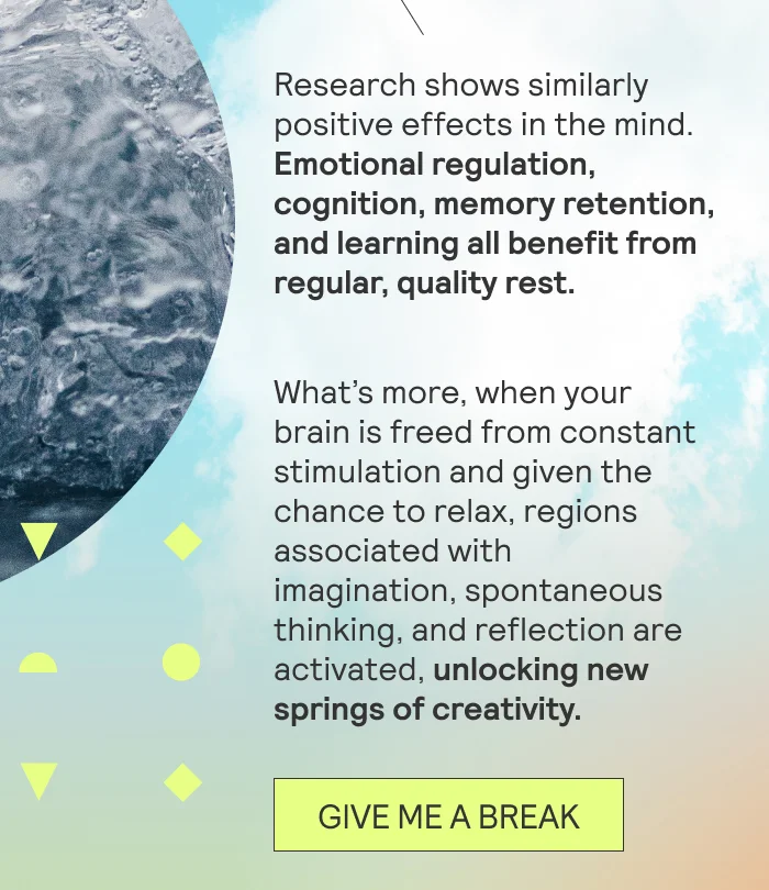 Research shows similarly positive effects in the mind. Emotional regulation, cognition, memory retention, and learning all benefit from regular, quality rest.   What’s more, when your brain is freed from constant stimulation and given the chance to relax, regions associated with imagination, spontaneous thinking, and reflection are activated, unlocking new springs of creativity.