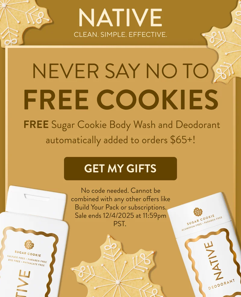 Native. Clean. Simple. Effective. Never say no to free cookies. &nbsp;FREE Sugar Cookie Body Wash and Deodorant automatically added to orders $65+! Get my gifts. No code needed. Cannot be combined with any other offers like Build Your Pack or subscriptions. Sale ends 12/4/2025 at 11:59pm PST.