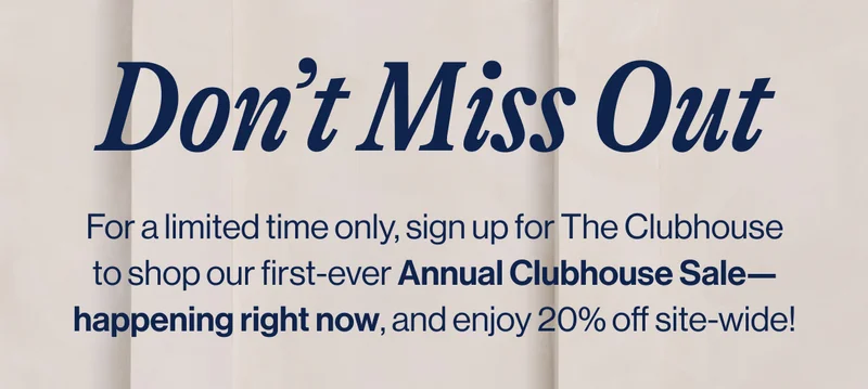 Don’t Miss Out. For a limited time only, sign up for The Clubhouse to shop our first-ever Annual Clubhouse Sale—happening right now, and enjoy 20% off site-wide!