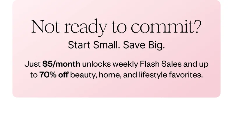 Not ready to commit? Start Small. Save Big. Just $5/month unlocks weekly flash sales and up to 70% off beauty, home, and lifestyle favorites.
