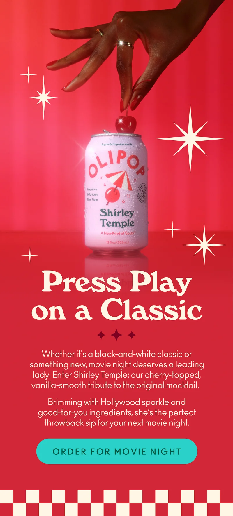 Whether it's a black-and-white classic or something new, movie night deserves a leading lady. Enter Shirley Temple: our cherry-topped, vanilla-smooth tribute to the original mocktail.    Brimming with Hollywood sparkle and good-for-you ingredients, she’s the perfect throwback sip for your next movie night.