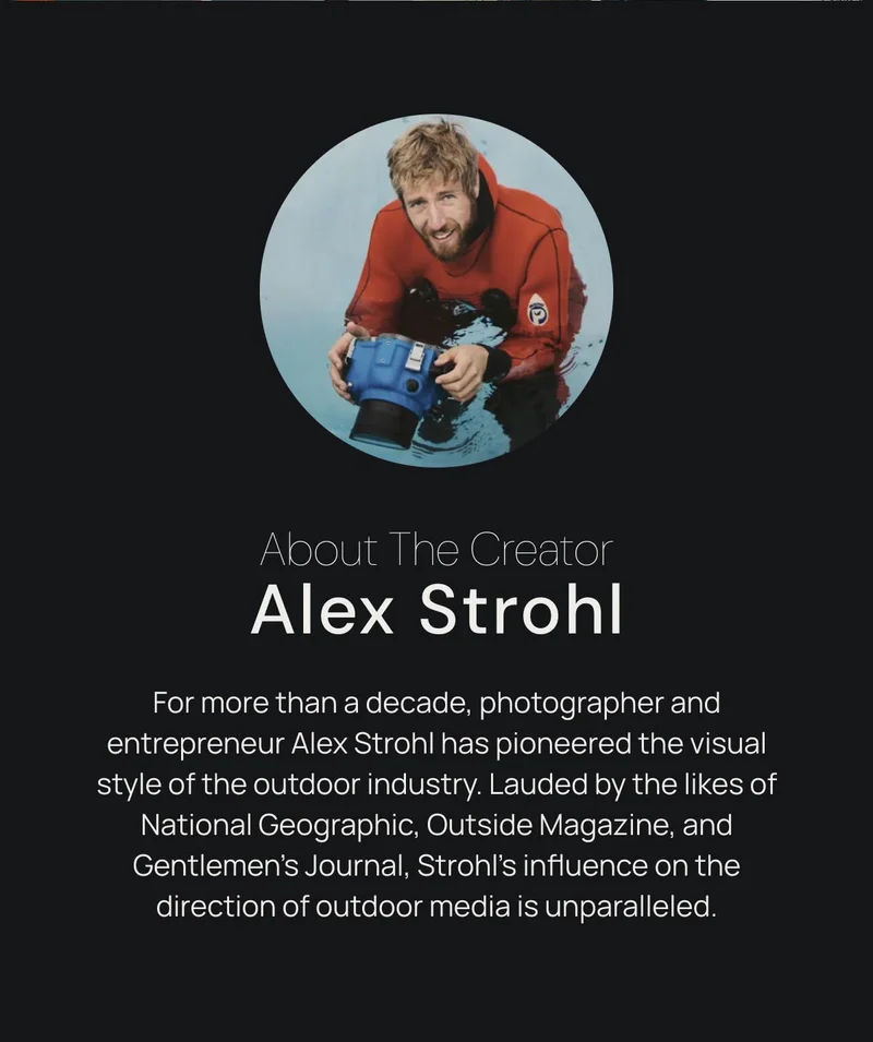 About the Creator Alex Strohl. For more than a decade, photographer and entrepreneur Alex Strohl has pioneered the visual style of the outdoor industry. Lauded by the likes of National Geographic, Outside Magazine, and Gentlemen’s Journal, Strohl’s influence on the direction of outdoor media is unparalleled.