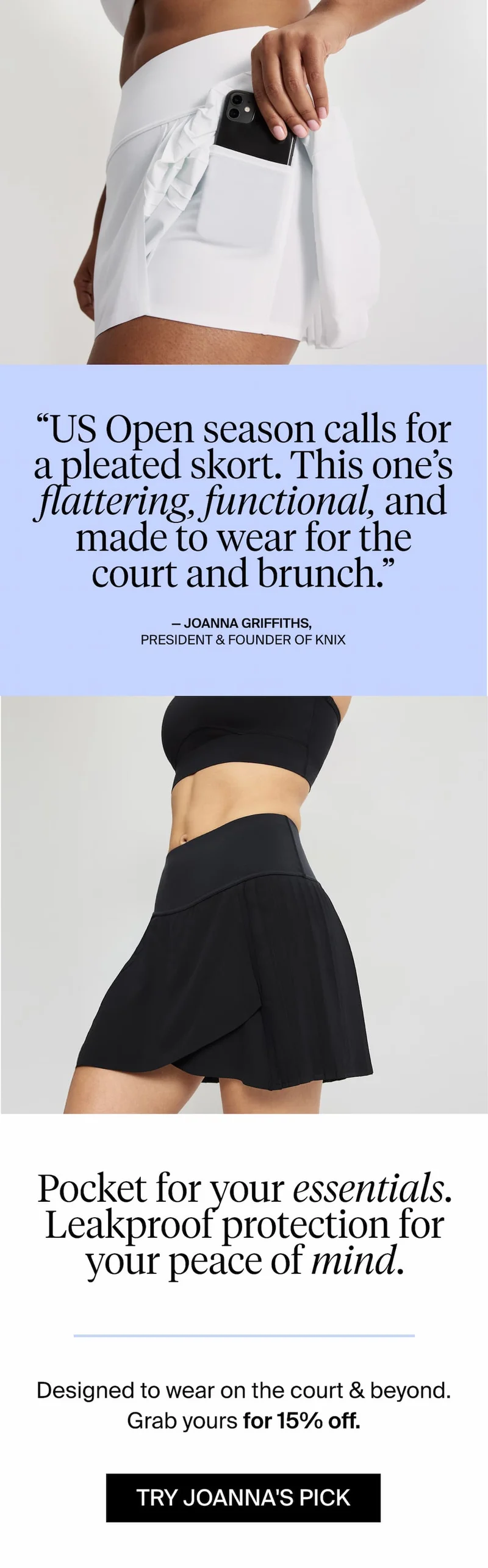 "US Open season calls for a pleated skort. This one's flattering, functional, and made to wear for the court and brunch." - Joanna Griffiths, President & Founder of Knix. Pocket for your essentials. Leakproof protection for your peace of mind. Designed to wear on the court & beyond. Grab yours for 15% off. TRY JOANNA'S PICK