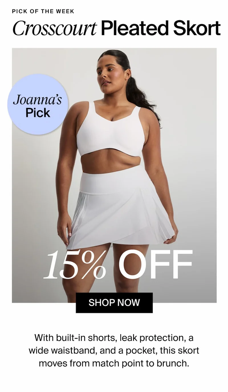 Pick of the Week. Crosscourt Pleated Skort. Joanna's Pick. 15% Off. SHOP NOW. With built-in shorts, leak protection, a wide waistband, and a pocket, this skort moves from match point to brunch.