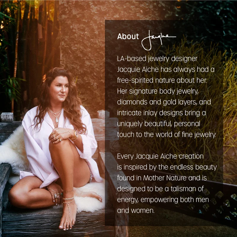 About Jacquie | LA-based jewelry designer Jacquie Aiche has always had a free-spirited nature about her. Her signature body jewelry, diamonds and gold layers, and intricate inlay designs bring a uniquely beautiful, personal touch to the world of fine jewelry. Every Jacquie Aiche creation is inspired by the endless beauty found in Mother Nature and is designed to be a talisman of energy, empowering both men and women.