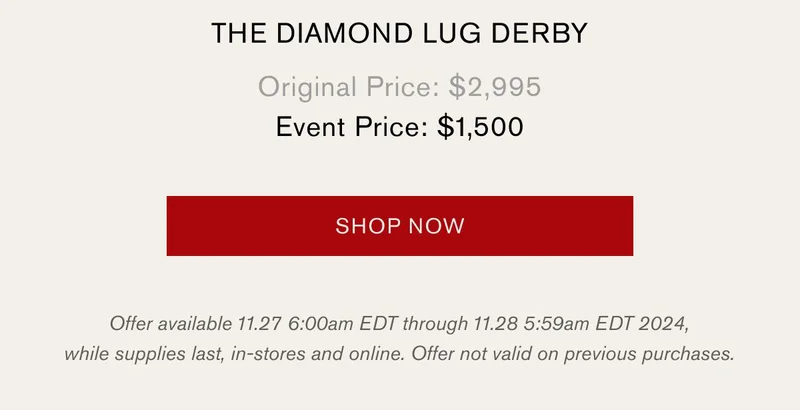The Diamond Lug Derby, Original Price: $2,995 Event Price: $1500 | Shop Now | Offer available 11.27 6:00am EDT through 11.28 5:59am EDT 2024, while supplies last, in-stores and online. Offer not valid on previous purchases.