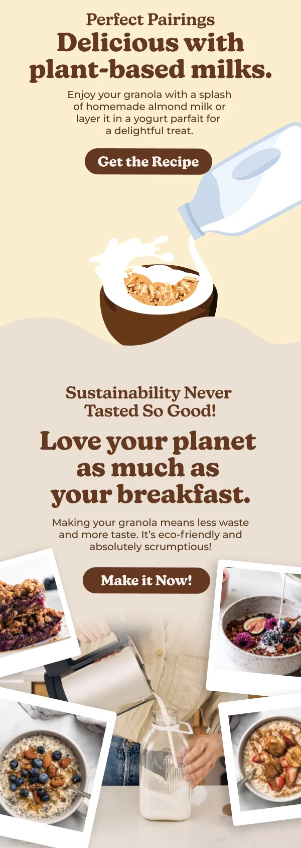 Perfect Pairings Delicious with plant-based milks. Enjoy your granola with a splash of homemade almond milk or layer it in a yogurt parfait for a delightful treat. Get the Recipe Sustainability Never Tasted So Good! Love your planet as much as your breakfast. Making your granola means less waste and more taste. It's eco-friendly and absolutely scrumptious! Make it Now!