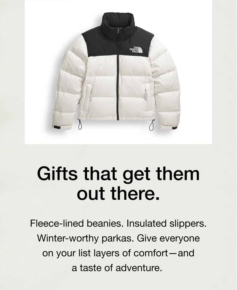 Gifts that get them out there. Fleece-lined beanies. Insulated slippers. Winter-worthy parkas. Give everyone on your list layers of comfort — and a taste of adventure.